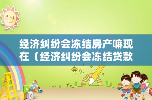 經(jīng)濟(jì)糾紛會(huì)凍結(jié)房產(chǎn)嘛現(xiàn)在（經(jīng)濟(jì)糾紛會(huì)凍結(jié)貸款房嗎）