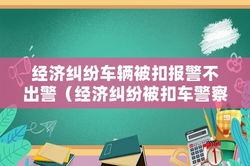 經(jīng)濟糾紛車輛被扣報警不出警（經(jīng)濟糾紛被扣車警察會管嗎）