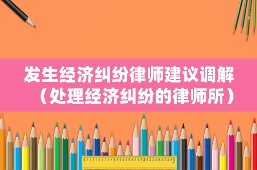 發(fā)生經(jīng)濟(jì)糾紛律師建議調(diào)解（處理經(jīng)濟(jì)糾紛的律師所）