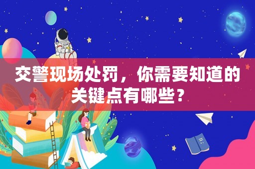 交警現(xiàn)場處罰，你需要知道的關(guān)鍵點(diǎn)有哪些？