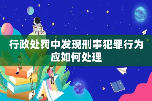 行政處罰中發(fā)現(xiàn)刑事犯罪行為應(yīng)如何處理