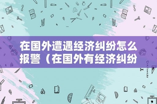 在國(guó)外遭遇經(jīng)濟(jì)糾紛怎么報(bào)警（在國(guó)外有經(jīng)濟(jì)糾紛回到國(guó)內(nèi)）
