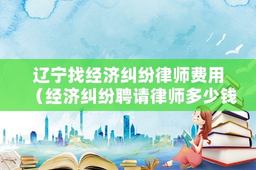 遼寧找經(jīng)濟(jì)糾紛律師費(fèi)用（經(jīng)濟(jì)糾紛聘請(qǐng)律師多少錢(qián)）