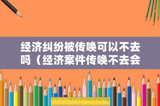 經(jīng)濟糾紛被傳喚可以不去嗎（經(jīng)濟案件傳喚不去會怎么樣）