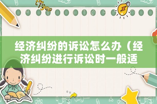 經(jīng)濟糾紛的訴訟怎么辦（經(jīng)濟糾紛進行訴訟時一般適用什么法）