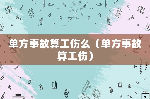單方事故算工傷么（單方事故算工傷）