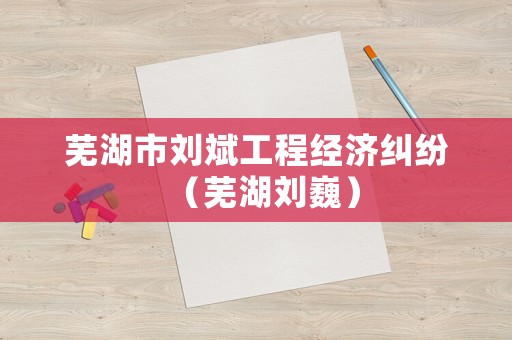 蕪湖市劉斌工程經(jīng)濟糾紛（蕪湖劉巍）