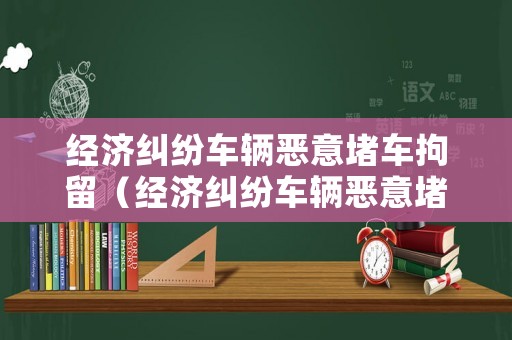 經(jīng)濟(jì)糾紛車輛惡意堵車拘留（經(jīng)濟(jì)糾紛車輛惡意堵車拘留多久）