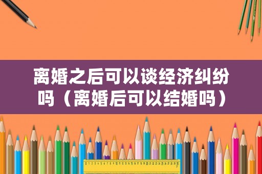 離婚之后可以談經濟糾紛嗎（離婚后可以結婚嗎）