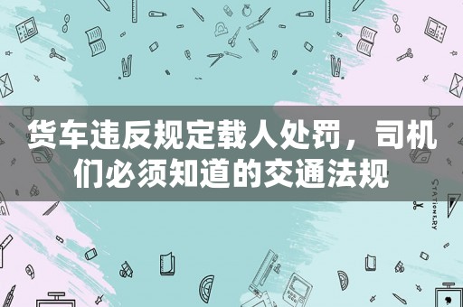 貨車違反規(guī)定載人處罰，司機(jī)們必須知道的交通法規(guī)