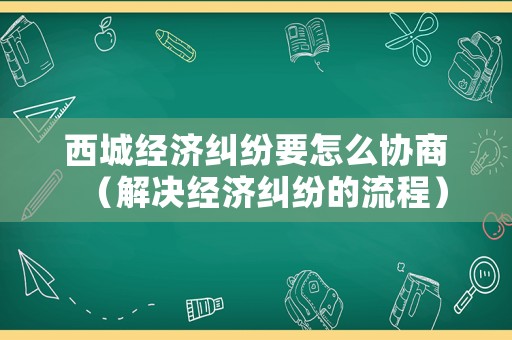 西城經(jīng)濟(jì)糾紛要怎么協(xié)商（解決經(jīng)濟(jì)糾紛的流程）