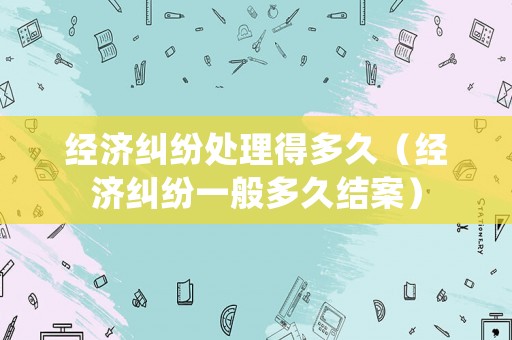 經(jīng)濟糾紛處理得多久（經(jīng)濟糾紛一般多久結(jié)案）