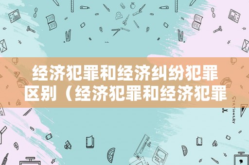 經濟犯罪和經濟糾紛犯罪區(qū)別（經濟犯罪和經濟犯罪偵查的關系）