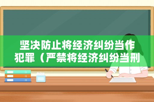 堅(jiān)決防止將經(jīng)濟(jì)糾紛當(dāng)作犯罪（嚴(yán)禁將經(jīng)濟(jì)糾紛當(dāng)刑事）