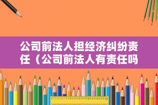 公司前法人擔(dān)經(jīng)濟(jì)糾紛責(zé)任（公司前法人有責(zé)任嗎）