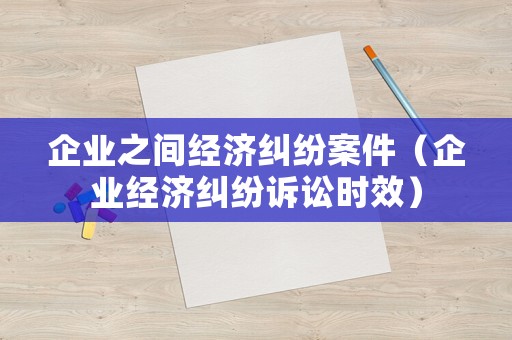 企業(yè)之間經(jīng)濟糾紛案件（企業(yè)經(jīng)濟糾紛訴訟時效）