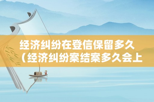經(jīng)濟(jì)糾紛在登信保留多久（經(jīng)濟(jì)糾紛案結(jié)案多久會上征信）