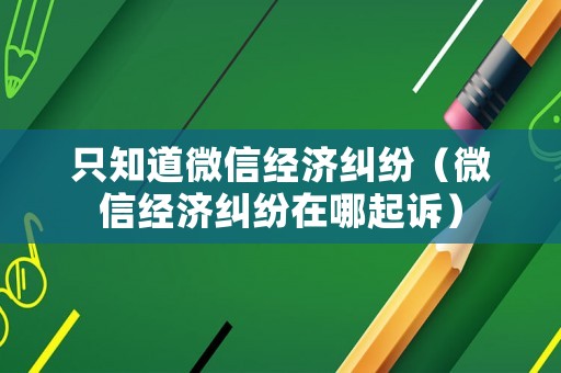 只知道微信經(jīng)濟(jì)糾紛（微信經(jīng)濟(jì)糾紛在哪起訴）