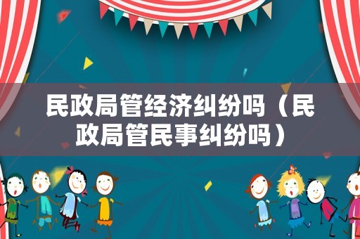 民政局管經(jīng)濟(jì)糾紛嗎（民政局管民事糾紛嗎）