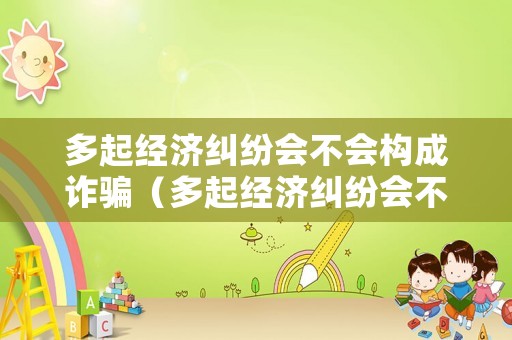 多起經(jīng)濟(jì)糾紛會不會構(gòu)成詐騙（多起經(jīng)濟(jì)糾紛會不會構(gòu)成詐騙罪）