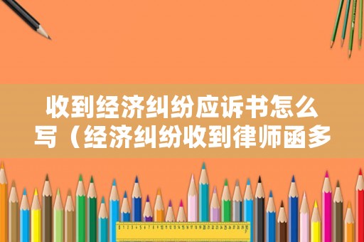 收到經(jīng)濟糾紛應訴書怎么寫（經(jīng)濟糾紛收到律師函多久會起訴）