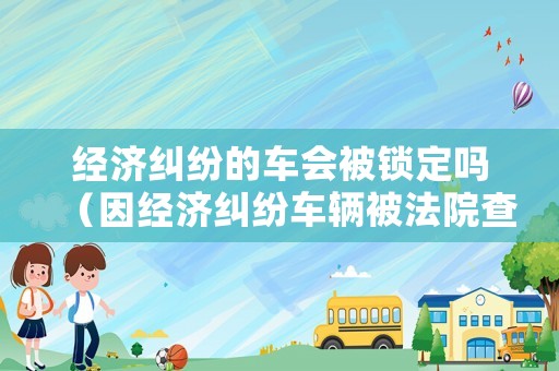 經(jīng)濟(jì)糾紛的車會(huì)被鎖定嗎（因經(jīng)濟(jì)糾紛車輛被法院查封,什么時(shí)候能解除）