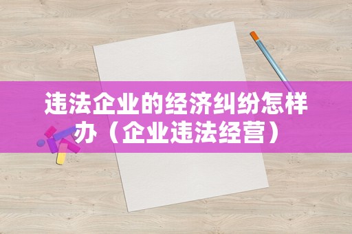 違法企業(yè)的經(jīng)濟(jì)糾紛怎樣辦（企業(yè)違法經(jīng)營）
