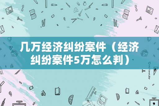 幾萬經(jīng)濟糾紛案件（經(jīng)濟糾紛案件5萬怎么判）