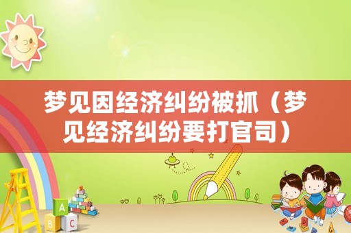 夢(mèng)見因經(jīng)濟(jì)糾紛被抓（夢(mèng)見經(jīng)濟(jì)糾紛要打官司）