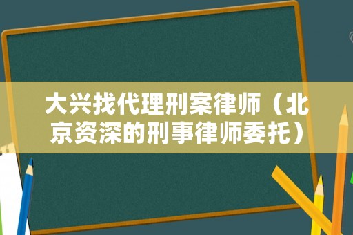 大興找代理刑案律師（北京資深的刑事律師委托）