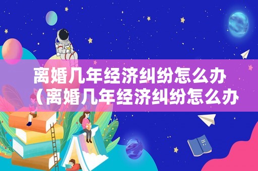 離婚幾年經(jīng)濟(jì)糾紛怎么辦（離婚幾年經(jīng)濟(jì)糾紛怎么辦理）