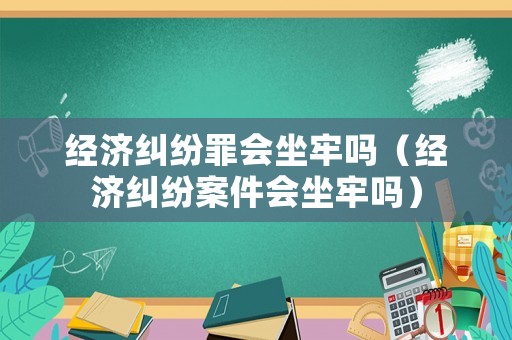經(jīng)濟糾紛罪會坐牢嗎（經(jīng)濟糾紛案件會坐牢嗎）