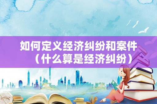 如何定義經濟糾紛和案件（什么算是經濟糾紛）