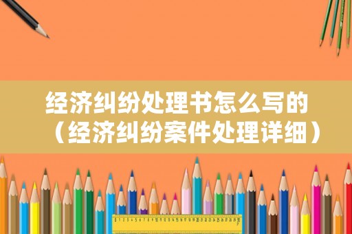 經(jīng)濟(jì)糾紛處理書怎么寫的（經(jīng)濟(jì)糾紛案件處理詳細(xì)）