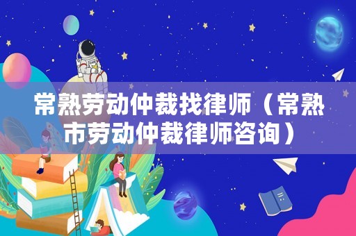 常熟勞動仲裁找律師（常熟市勞動仲裁律師咨詢）
