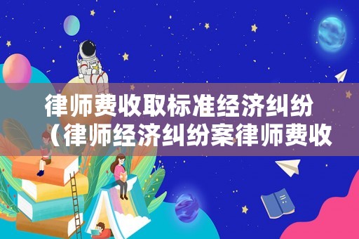 律師費收取標(biāo)準(zhǔn)經(jīng)濟糾紛（律師經(jīng)濟糾紛案律師費收多少錢）