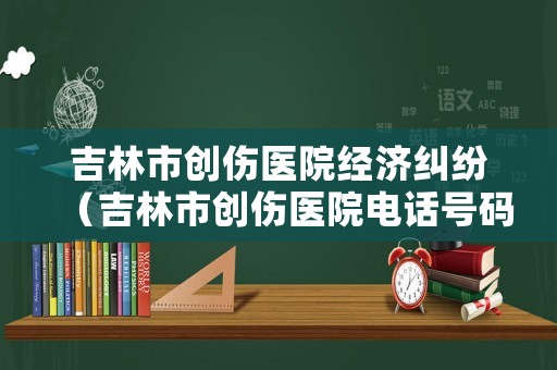 吉林市創(chuàng)傷醫(yī)院經(jīng)濟糾紛（吉林市創(chuàng)傷醫(yī)院電話號碼）