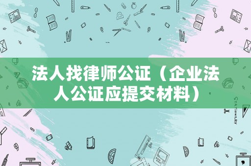 法人找律師公證（企業(yè)法人公證應(yīng)提交材料）