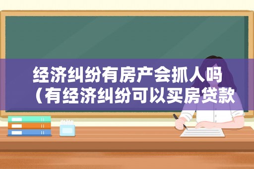 經(jīng)濟糾紛有房產(chǎn)會抓人嗎（有經(jīng)濟糾紛可以買房貸款嗎）