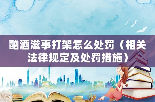 酗酒滋事打架怎么處罰（相關法律規(guī)定及處罰措施）