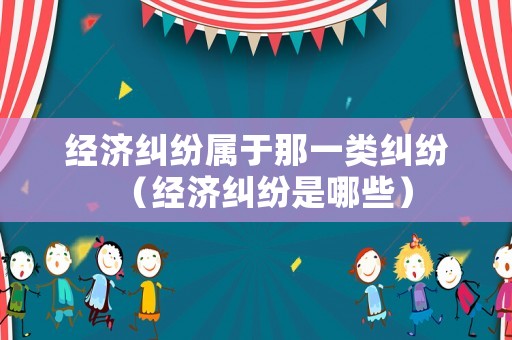 經濟糾紛屬于那一類糾紛（經濟糾紛是哪些）