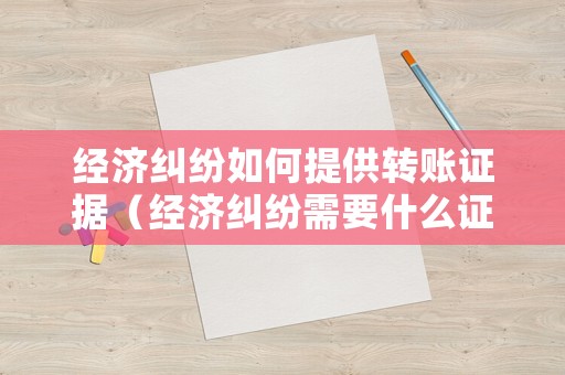 經(jīng)濟糾紛如何提供轉(zhuǎn)賬證據(jù)（經(jīng)濟糾紛需要什么證據(jù)才能告）