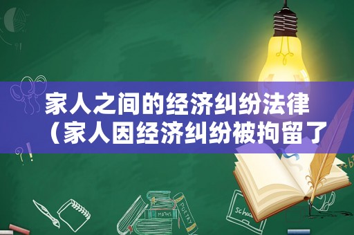 家人之間的經(jīng)濟(jì)糾紛法律（家人因經(jīng)濟(jì)糾紛被拘留了我該怎么辦）