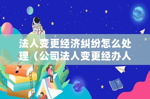 法人變更經(jīng)濟(jì)糾紛怎么處理（公司法人變更經(jīng)辦人負(fù)什么責(zé)任）