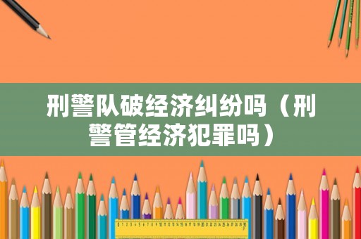 刑警隊破經濟糾紛嗎（刑警管經濟犯罪嗎）