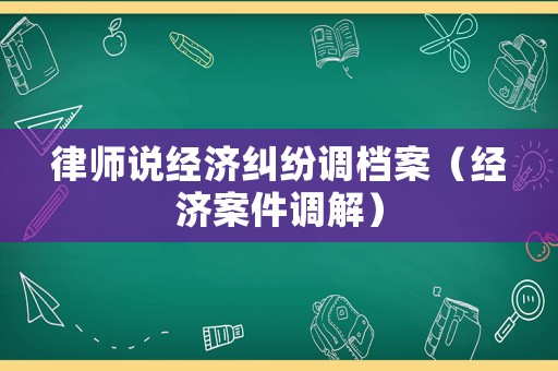 律師說經(jīng)濟(jì)糾紛調(diào)檔案（經(jīng)濟(jì)案件調(diào)解）