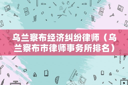 烏蘭察布經(jīng)濟糾紛律師（烏蘭察布市律師事務所排名）