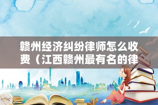 贛州經(jīng)濟(jì)糾紛律師怎么收費(fèi)（江西贛州最有名的律師事務(wù)所）