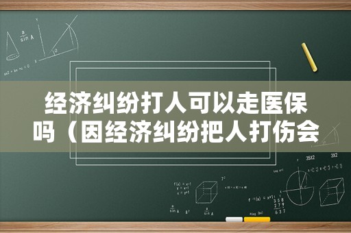經(jīng)濟(jì)糾紛打人可以走醫(yī)保嗎（因經(jīng)濟(jì)糾紛把人打傷會(huì)判刑嗎）
