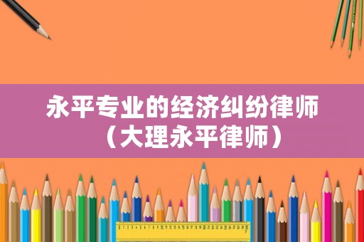 永平專業(yè)的經(jīng)濟(jì)糾紛律師（大理永平律師）